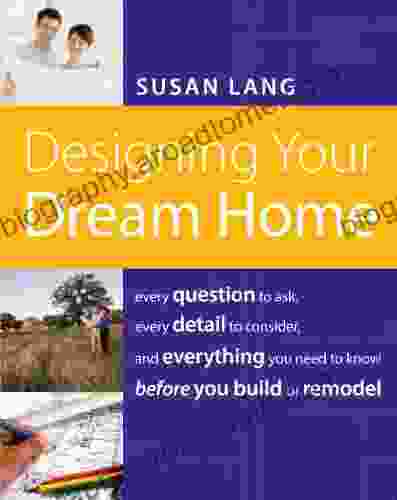 Designing Your Dream Home: Every Question To Ask Every Detail To Consider And Everything To Know Before You Build Or Remodel